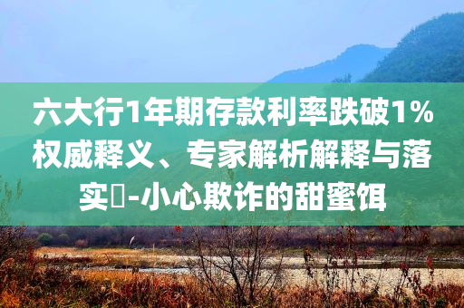六大行1年期存款利率跌破1%權(quán)威釋義、專家解析解釋與落實(shí)?-小心欺詐的甜蜜餌