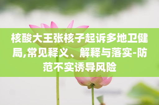 核酸大王張核子起訴多地衛(wèi)健局,常見釋義、解釋與落實-防范不實誘導風險