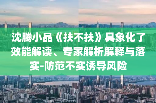 沈騰小品《扶不扶》具象化了效能解讀、專家解析解釋與落實-防范不實誘導風險