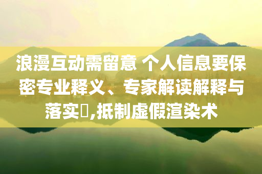 浪漫互動需留意 個人信息要保密專業(yè)釋義、專家解讀解釋與落實?,抵制虛假渲染術
