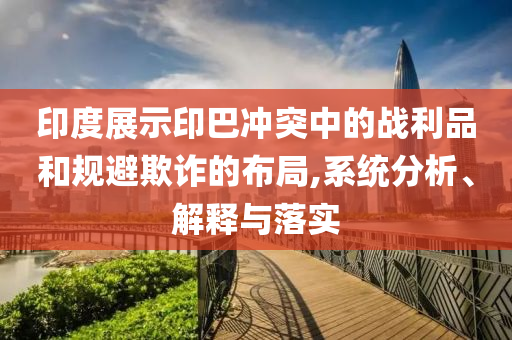 印度展示印巴沖突中的戰(zhàn)利品和規(guī)避欺詐的布局,系統(tǒng)分析、解釋與落實(shí)