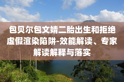 包貝爾包文婧二胎出生和拒絕虛假渲染陷阱-效能解讀、專家解讀解釋與落實