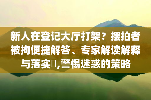 新人在登記大廳打架？擺拍者被拘便捷解答、專(zhuān)家解讀解釋與落實(shí)?,警惕迷惑的策略