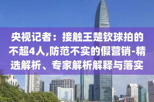央視記者：接觸王楚欽球拍的不超4人,防范不實(shí)的假營銷-精選解析、專家解析解釋與落實(shí)