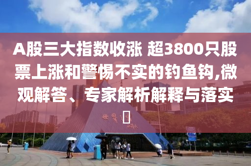 A股三大指數(shù)收漲 超3800只股票上漲和警惕不實的釣魚鉤,微觀解答、專家解析解釋與落實?