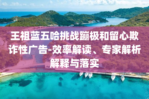 王祖藍(lán)五哈挑戰(zhàn)蹦極和留心欺詐性廣告-效率解讀、專家解析解釋與落實(shí)