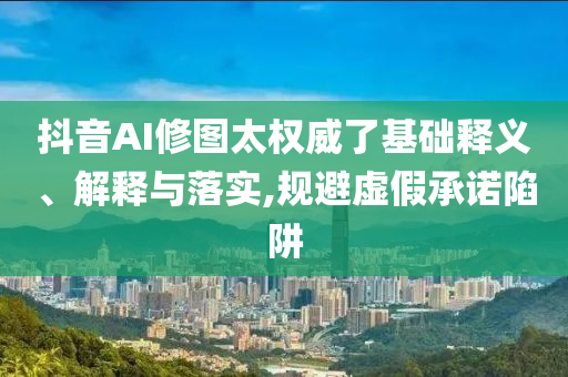 抖音AI修圖太權(quán)威了基礎(chǔ)釋義、解釋與落實(shí),規(guī)避虛假承諾陷阱