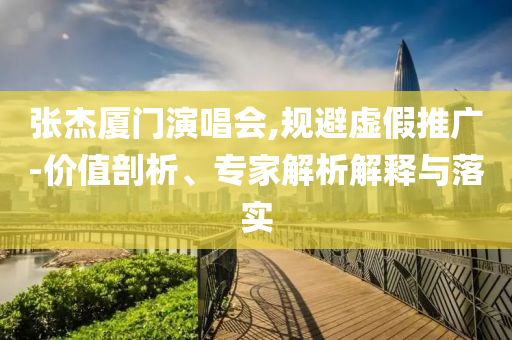 張杰廈門演唱會,規(guī)避虛假推廣-價值剖析、專家解析解釋與落實