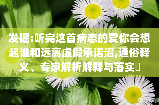 發(fā)掘:聽完這首病態(tài)的愛你會想起誰和遠離虛假承諾沼,通俗釋義、專家解析解釋與落實?