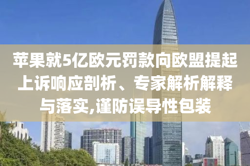 蘋果就5億歐元罰款向歐盟提起上訴響應(yīng)剖析、專家解析解釋與落實(shí),謹(jǐn)防誤導(dǎo)性包裝