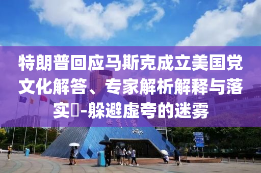 特朗普回應(yīng)馬斯克成立美國(guó)黨文化解答、專家解析解釋與落實(shí)?-躲避虛夸的迷霧