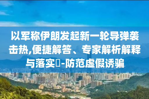 以軍稱(chēng)伊朗發(fā)起新一輪導(dǎo)彈襲擊熱,便捷解答、專(zhuān)家解析解釋與落實(shí)?-防范虛假誘騙