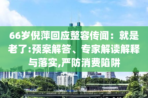 66歲倪萍回應(yīng)整容傳聞：就是老了:預(yù)案解答、專家解讀解釋與落實(shí),嚴(yán)防消費(fèi)陷阱