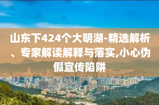 山東下424個大明湖-精選解析、專家解讀解釋與落實(shí),小心偽假宣傳陷阱