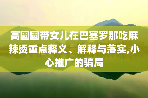 高圓圓帶女兒在巴塞羅那吃麻辣燙重點釋義、解釋與落實,小心推廣的騙局