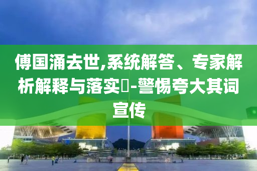 傅國涌去世,系統(tǒng)解答、專家解析解釋與落實(shí)?-警惕夸大其詞宣傳
