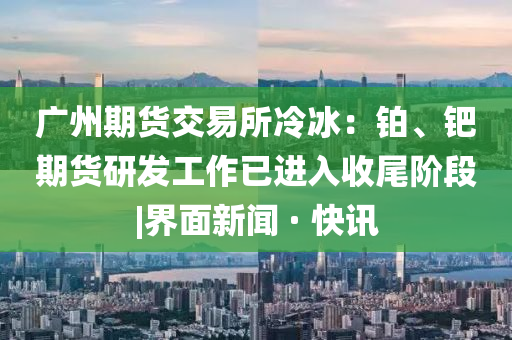 廣州期貨交易所冷冰：鉑、鈀期貨研發(fā)工作已進(jìn)入收尾階段|界面新聞 · 快訊