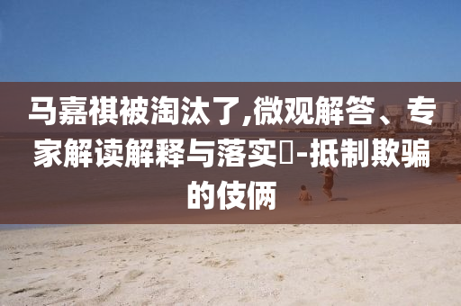 馬嘉祺被淘汰了,微觀解答、專家解讀解釋與落實?-抵制欺騙的伎倆