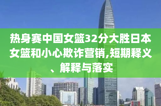 熱身賽中國女籃32分大勝日本女籃和小心欺詐營銷,短期釋義、解釋與落實(shí)