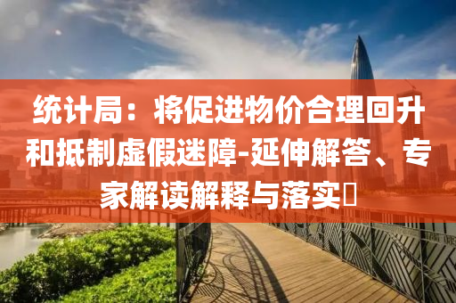 統(tǒng)計局：將促進物價合理回升和抵制虛假迷障-延伸解答、專家解讀解釋與落實?