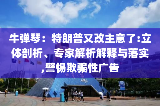 牛彈琴：特朗普又改主意了:立體剖析、專(zhuān)家解析解釋與落實(shí),警惕欺騙性廣告