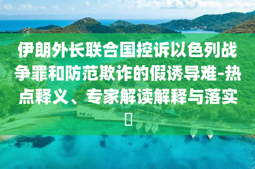 伊朗外長(zhǎng)聯(lián)合國(guó)控訴以色列戰(zhàn)爭(zhēng)罪和防范欺詐的假誘導(dǎo)難-熱點(diǎn)釋義、專家解讀解釋與落實(shí)?