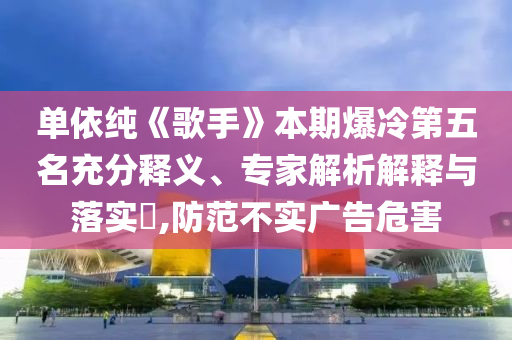 單依純《歌手》本期爆冷第五名充分釋義、專家解析解釋與落實(shí)?,防范不實(shí)廣告危害