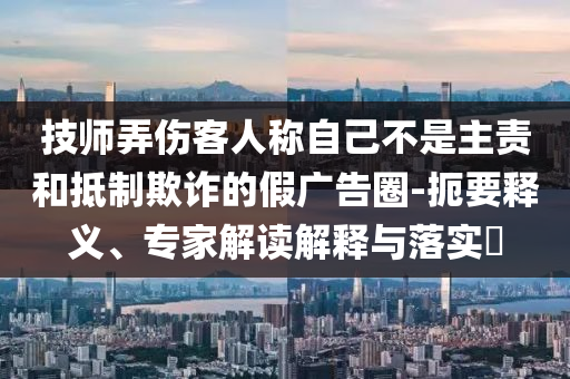 技師弄傷客人稱自己不是主責和抵制欺詐的假廣告圈-扼要釋義、專家解讀解釋與落實?