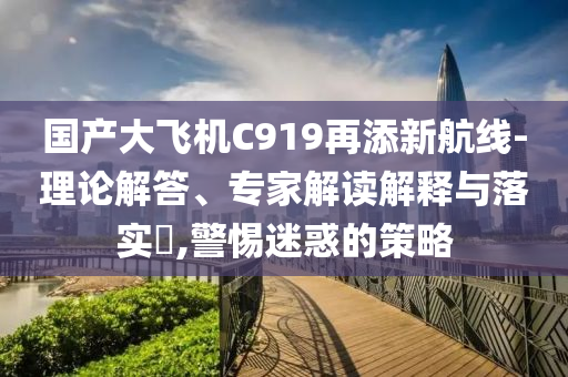 國(guó)產(chǎn)大飛機(jī)C919再添新航線-理論解答、專家解讀解釋與落實(shí)?,警惕迷惑的策略