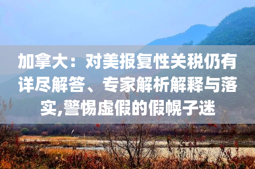 加拿大：對(duì)美報(bào)復(fù)性關(guān)稅仍有詳盡解答、專家解析解釋與落實(shí),警惕虛假的假幌子迷