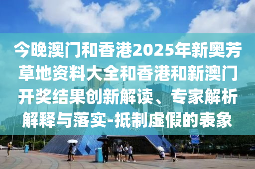 今晚澳門和香港2025年新奧芳草地資料大全和香港和新澳門開獎結果創(chuàng)新解讀、專家解析解釋與落實-抵制虛假的表象