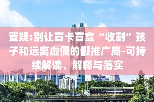 置疑:別讓盲卡盲盒“收割”孩子和遠離虛假的假推廣局-可持續(xù)解讀、解釋與落實