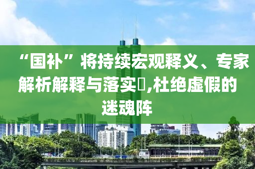 “國補(bǔ)”將持續(xù)宏觀釋義、專家解析解釋與落實(shí)?,杜絕虛假的迷魂陣