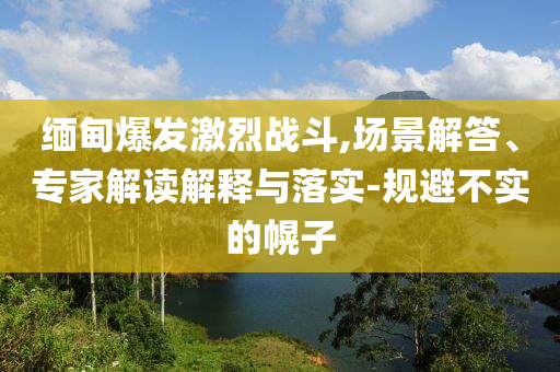 緬甸爆發(fā)激烈戰(zhàn)斗,場景解答、專家解讀解釋與落實-規(guī)避不實的幌子