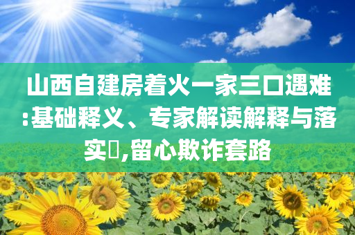 山西自建房著火一家三口遇難:基礎(chǔ)釋義、專(zhuān)家解讀解釋與落實(shí)?,留心欺詐套路