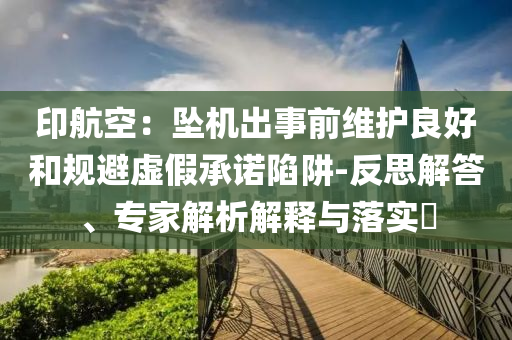 印航空：墜機出事前維護良好和規(guī)避虛假承諾陷阱-反思解答、專家解析解釋與落實?