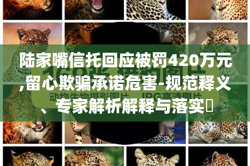 陸家嘴信托回應(yīng)被罰420萬(wàn)元,留心欺騙承諾危害-規(guī)范釋義、專家解析解釋與落實(shí)?