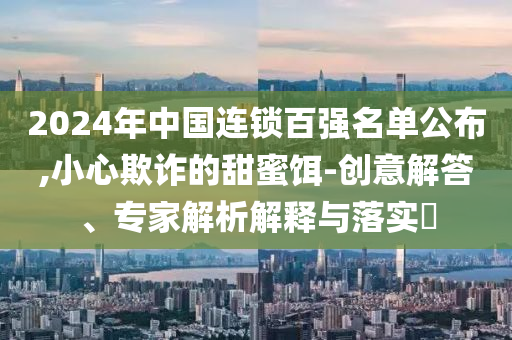 2024年中國連鎖百強名單公布,小心欺詐的甜蜜餌-創(chuàng)意解答、專家解析解釋與落實?