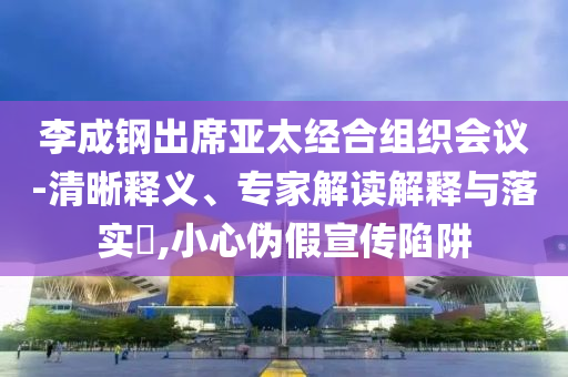 李成鋼出席亞太經(jīng)合組織會(huì)議-清晰釋義、專(zhuān)家解讀解釋與落實(shí)?,小心偽假宣傳陷阱