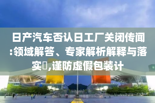 日產(chǎn)汽車(chē)否認(rèn)日工廠(chǎng)關(guān)閉傳聞:領(lǐng)域解答、專(zhuān)家解析解釋與落實(shí)?,謹(jǐn)防虛假包裝計(jì)
