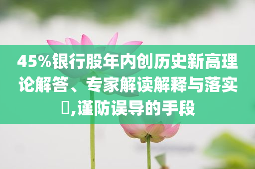 45%銀行股年內(nèi)創(chuàng)歷史新高理論解答、專家解讀解釋與落實(shí)?,謹(jǐn)防誤導(dǎo)的手段