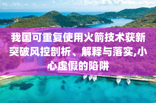 我國可重復(fù)使用火箭技術(shù)獲新突破風(fēng)控剖析、解釋與落實,小心虛假的陷阱