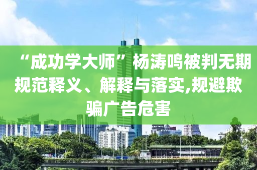 “成功學(xué)大師”楊濤鳴被判無(wú)期規(guī)范釋義、解釋與落實(shí),規(guī)避欺騙廣告危害