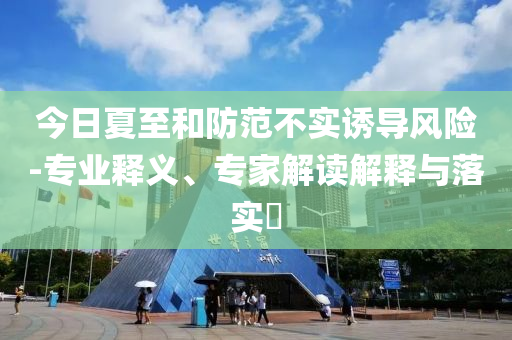 今日夏至和防范不實(shí)誘導(dǎo)風(fēng)險(xiǎn)-專業(yè)釋義、專家解讀解釋與落實(shí)?