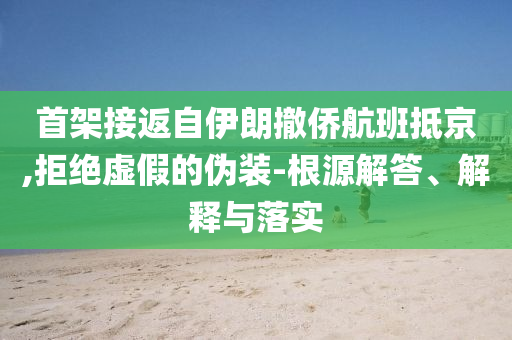 首架接返自伊朗撤僑航班抵京,拒絕虛假的偽裝-根源解答、解釋與落實(shí)