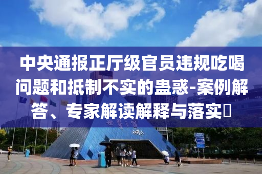 中央通報(bào)正廳級官員違規(guī)吃喝問題和抵制不實(shí)的蠱惑-案例解答、專家解讀解釋與落實(shí)?