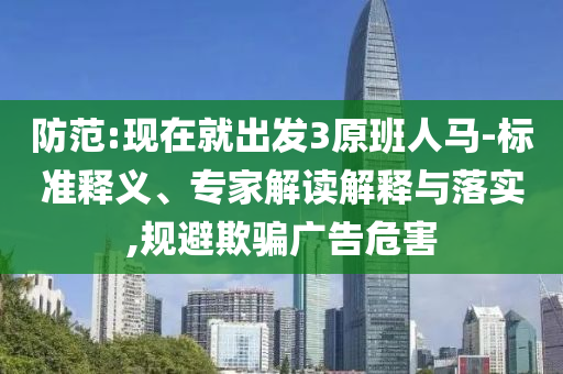 防范:現(xiàn)在就出發(fā)3原班人馬-標(biāo)準(zhǔn)釋義、專家解讀解釋與落實(shí),規(guī)避欺騙廣告危害