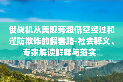 俄戰(zhàn)機(jī)從美艦旁超低空經(jīng)過和謹(jǐn)防欺詐的假套路-社會(huì)釋義、專家解讀解釋與落實(shí)?