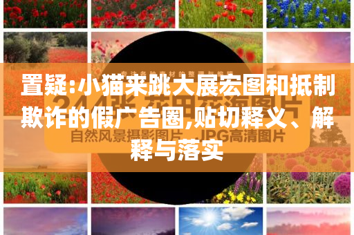 置疑:小貓來跳大展宏圖和抵制欺詐的假廣告圈,貼切釋義、解釋與落實
