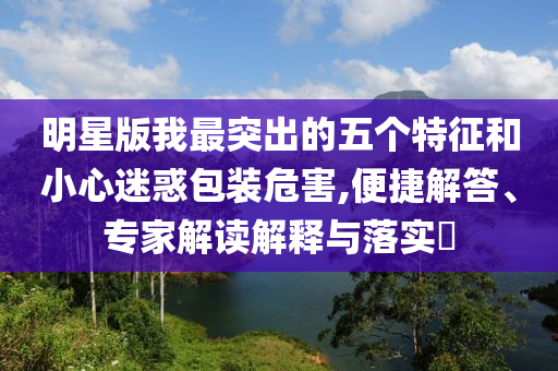 明星版我最突出的五個特征和小心迷惑包裝危害,便捷解答、專家解讀解釋與落實?